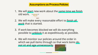1. We will start new work about the same time we finish
old work.
2. We will make every reasonable effort to finish all
work that is started.
3. If work becomes blocked we will do everything
possible to unblock it as expeditiously as possible.
4. We will monitor our policies around the order in
which we pull items through so that work items do
not sit and age unnecessarily.
Assumptions as Process Policies
 
