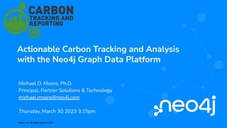 Neo4j, Inc. All rights reserved 2021
Actionable Carbon Tracking and Analysis
with the Neo4j Graph Data Platform
Michael D. Moore, Ph.D.
Principal, Partner Solutions & Technology
michael.moore@neo4j.com
Thursday, March 30 2023 3:15pm
 