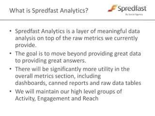 What is Spredfast Analytics?Spredfast Analytics is a layer of meaningful data analysis on top of the raw metrics we currently provide. The goal is to move beyond providing great data to providing great answers.There will be significantly more utility in the overall metrics section, including dashboards, canned reports and raw data tablesWe will maintain our high level groups of Activity, Engagement and Reach