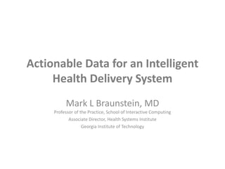 Actionable Data for an Intelligent Health Delivery System Mark L Braunstein, MDProfessor of the Practice, School of Interactive Computing Associate Director, Health Systems Institute Georgia Institute of Technology 