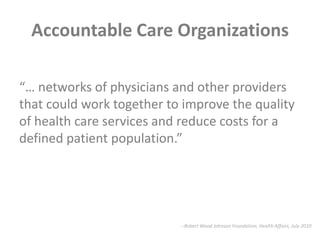 Accountable Care Organizations“… networks of physicians and other providers that could work together to improve the quality of health care services and reduce costs for a defined patient population.”--Robert Wood Johnson Foundation, Health Affairs, July 2010