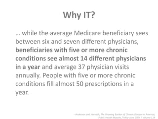 Why IT?… while the average Medicare beneficiary sees between six and seven different physicians, beneficiaries with five or more chronic conditions see almost 14 different physicians in a year and average 37 physician visits annually. People with five or more chronic conditions fill almost 50 prescriptions in a year.--Anderson and Horvath, The Growing Burden of Chronic Disease in America,Public Health Reports / May–June 2004 / Volume 119