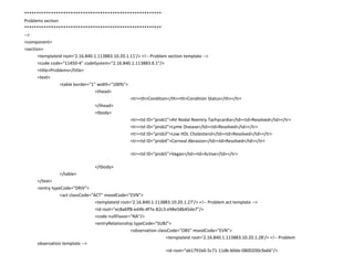 ********************************************************Problems section********************************************************--><component><section>	<templateId root='2.16.840.1.113883.10.20.1.11'/> <!-- Problem section template -->	<code code="11450-4" codeSystem="2.16.840.1.113883.6.1"/> 	<title>Problems</title> 	<text>		<table border="1" width="100%">			<thead>				<tr><th>Condition</th><th>Condition Status</th></tr>			</thead>			<tbody>				<tr><td ID="prob1">AV Nodal Reentry Tachycardia</td><td>Resolved</td></tr>				<tr><td ID="prob2">Lyme Disease</td><td>Resolved</td></tr>				<tr><td ID="prob3">Low HDL Cholesterol</td><td>Resolved</td></tr>				<tr><td ID="prob4">Corneal Abrasion</td><td>Resolved</td></tr>							<tr><td ID="prob5">Vegan</td><td>Active</td></tr>						</tbody>		</table>	</text>	<entry typeCode="DRIV">		<act classCode="ACT" moodCode="EVN">			<templateId root='2.16.840.1.113883.10.20.1.27'/> <!-- Problem act template -->			<id root="ec8a6ff8-ed4b-4f7e-82c3-e98e58b45de7"/>			<code nullFlavor="NA"/>			<entryRelationshiptypeCode="SUBJ">				<observation classCode="OBS" moodCode="EVN">					<templateId root='2.16.840.1.113883.10.20.1.28'/> <!-- Problem observation template -->					<id root="ab1791b0-5c71-11db-b0de-0800200c9a66"/>