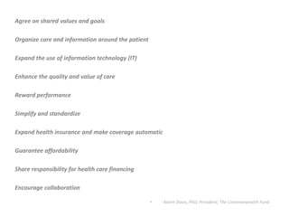 Agree on shared values and goalsOrganize care and information around the patientExpand the use of information technology (IT)Enhance the quality and value of careReward performanceSimplify and standardizeExpand health insurance and make coverage automaticGuarantee affordabilityShare responsibility for health care financingEncourage collaboration--Karen Davis, PhD, President, The Commonwealth Fund
