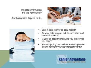 We need information,
         and we need it now!

Our businesses depend on it…




                        •   Does it take forever to get a report?
                        •   Do your data systems talk to each other and
                            share information?
                        •   Is your IT department giving you the service
                            you need?
                        •   Are you getting the kinds of answers you are
                            looking for from your reports/dashboards?
 