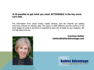 It IS possible to get what you need. ACTIONABLE is the key word.
Let’s talk.


The information from social media, mobile devices, and the internet are adding
enormous richness to industry data. The data is a little different and the world is in the
early stages of using it, but there is potential to add a lot of depth to your analytics. We
can talk about this too.


                                                                Corrinne Kahler
                                                   kahler@KahlerAdvantage.com
 