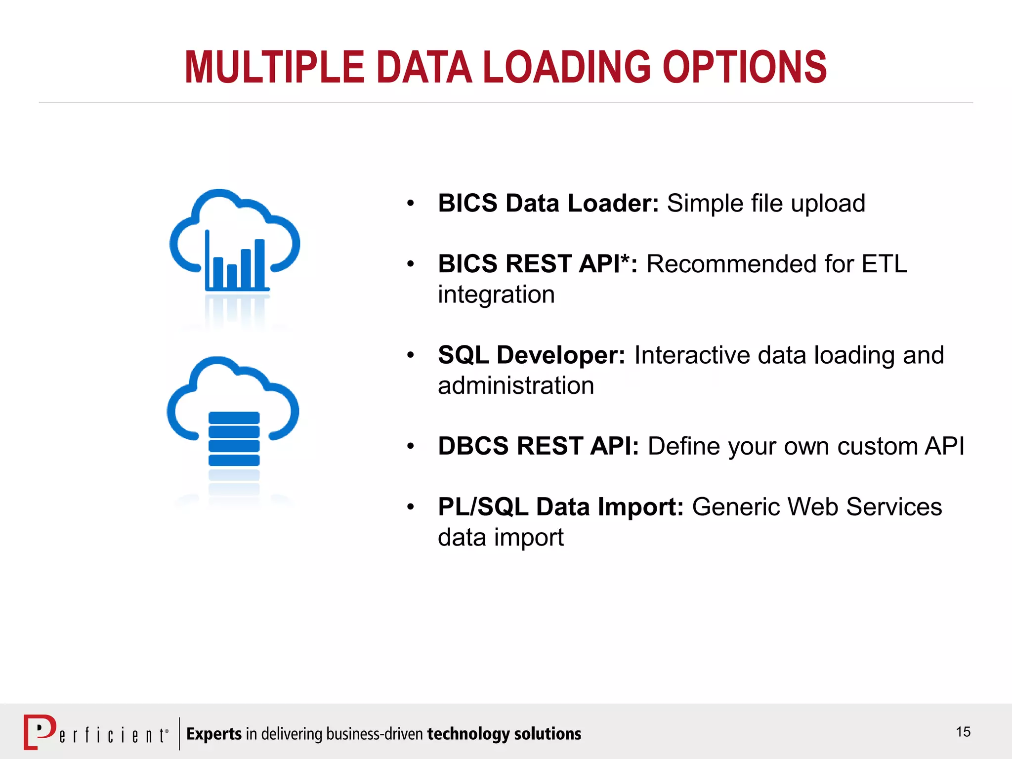 15
MULTIPLE DATA LOADING OPTIONS
• BICS Data Loader: Simple file upload
• BICS REST API*: Recommended for ETL
integration
• SQL Developer: Interactive data loading and
administration
• DBCS REST API: Define your own custom API
• PL/SQL Data Import: Generic Web Services
data import
 