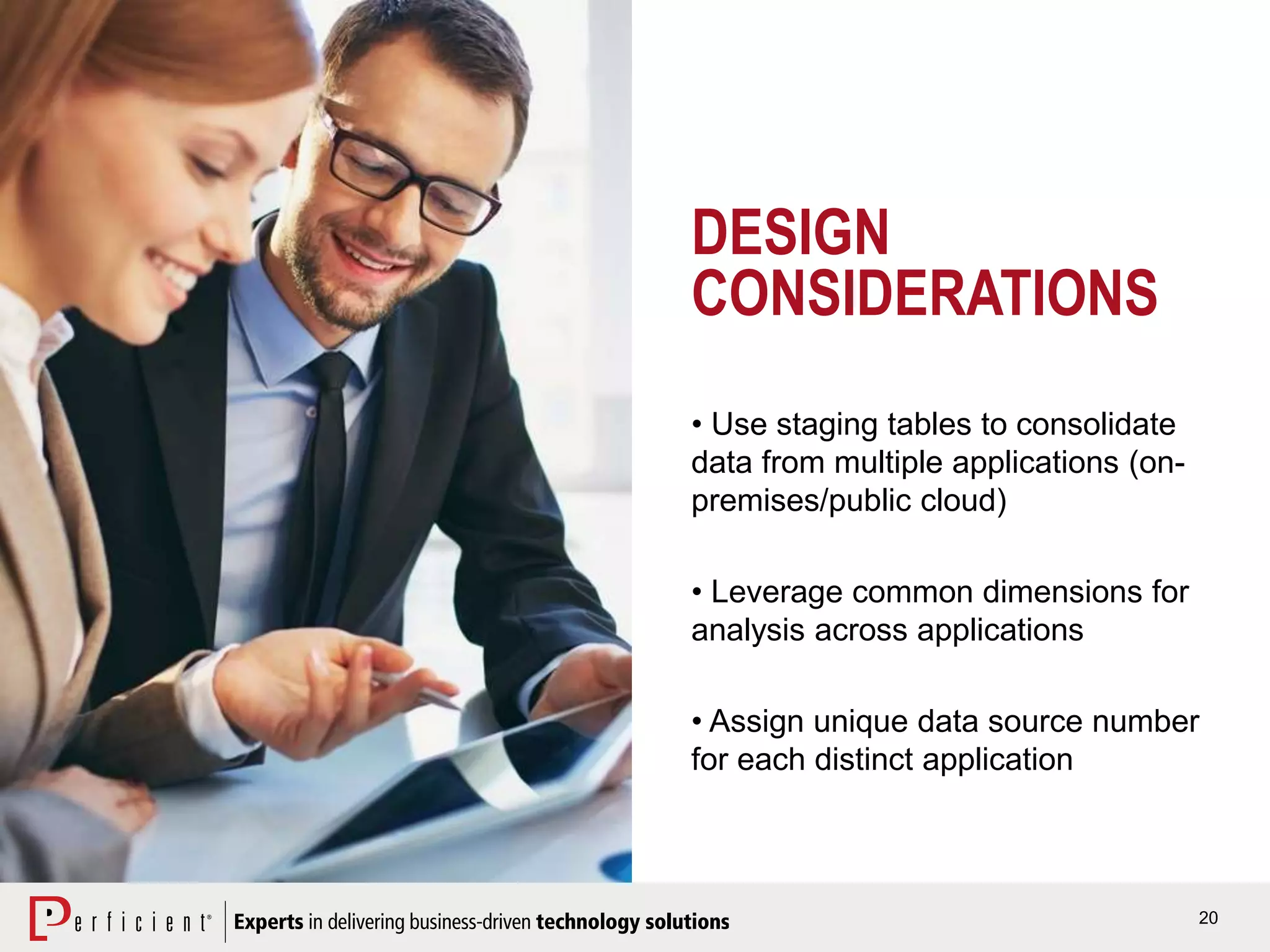 20
DESIGN
CONSIDERATIONS
• Use staging tables to consolidate
data from multiple applications (on-
premises/public cloud)
• Leverage common dimensions for
analysis across applications
• Assign unique data source number
for each distinct application
 