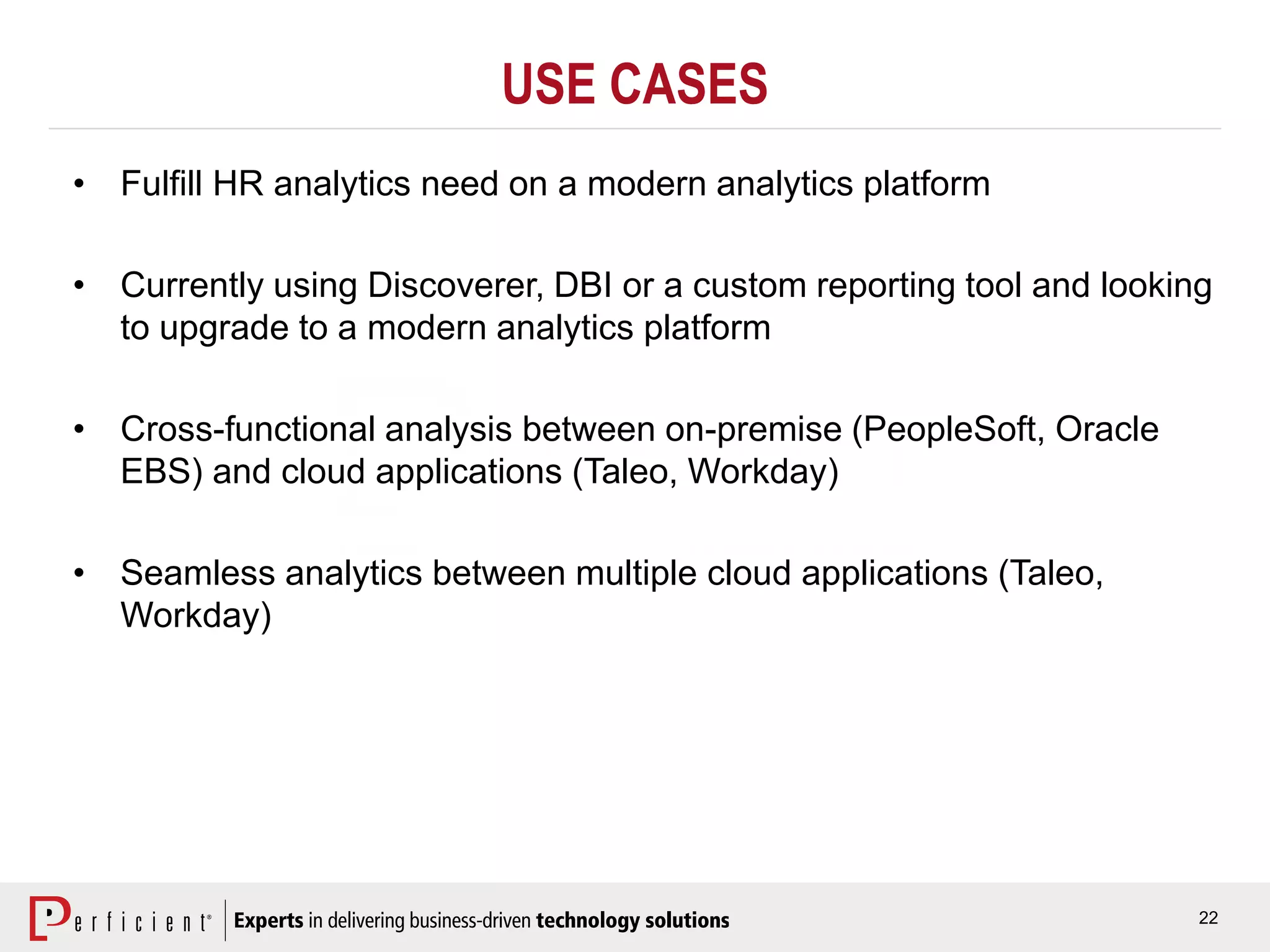 22
USE CASES
• Fulfill HR analytics need on a modern analytics platform
• Currently using Discoverer, DBI or a custom reporting tool and looking
to upgrade to a modern analytics platform
• Cross-functional analysis between on-premise (PeopleSoft, Oracle
EBS) and cloud applications (Taleo, Workday)
• Seamless analytics between multiple cloud applications (Taleo,
Workday)
 