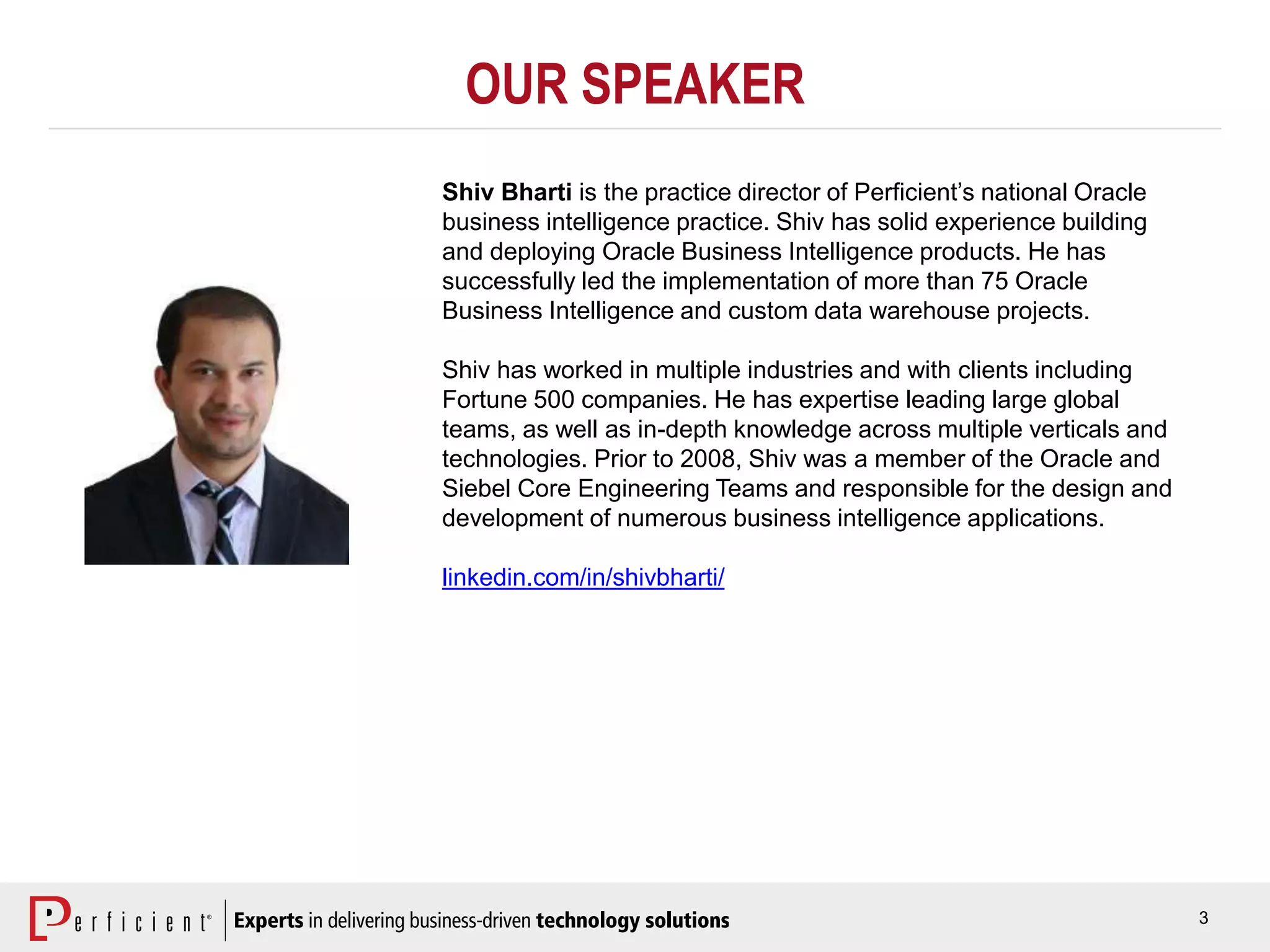 3
OUR SPEAKER
Shiv Bharti is the practice director of Perficient’s national Oracle
business intelligence practice. Shiv has solid experience building
and deploying Oracle Business Intelligence products. He has
successfully led the implementation of more than 75 Oracle
Business Intelligence and custom data warehouse projects.
Shiv has worked in multiple industries and with clients including
Fortune 500 companies. He has expertise leading large global
teams, as well as in-depth knowledge across multiple verticals and
technologies. Prior to 2008, Shiv was a member of the Oracle and
Siebel Core Engineering Teams and responsible for the design and
development of numerous business intelligence applications.
linkedin.com/in/shivbharti/
 