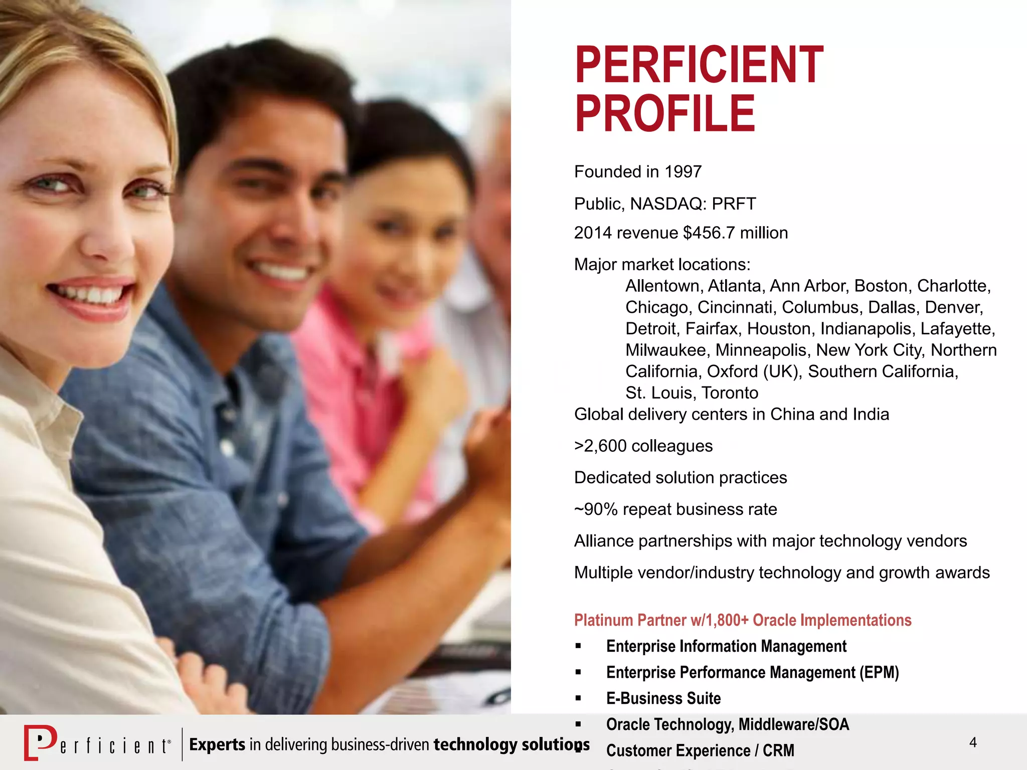 4
PERFICIENT
PROFILE
Founded in 1997
Public, NASDAQ: PRFT
2014 revenue $456.7 million
Major market locations:
Allentown, Atlanta, Ann Arbor, Boston, Charlotte,
Chicago, Cincinnati, Columbus, Dallas, Denver,
Detroit, Fairfax, Houston, Indianapolis, Lafayette,
Milwaukee, Minneapolis, New York City, Northern
California, Oxford (UK), Southern California,
St. Louis, Toronto
Global delivery centers in China and India
>2,600 colleagues
Dedicated solution practices
~90% repeat business rate
Alliance partnerships with major technology vendors
Multiple vendor/industry technology and growth awards
Platinum Partner w/1,800+ Oracle Implementations
 Enterprise Information Management
 Enterprise Performance Management (EPM)
 E-Business Suite
 Oracle Technology, Middleware/SOA
 Customer Experience / CRM
 