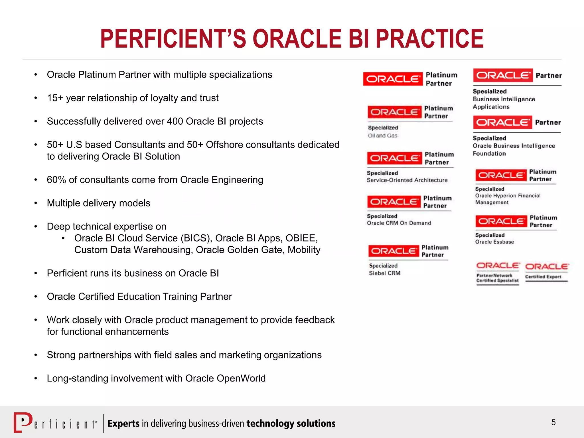 5
PERFICIENT’S ORACLE BI PRACTICE
• Oracle Platinum Partner with multiple specializations
• 15+ year relationship of loyalty and trust
• Successfully delivered over 400 Oracle BI projects
• 50+ U.S based Consultants and 50+ Offshore consultants dedicated
to delivering Oracle BI Solution
• 60% of consultants come from Oracle Engineering
• Multiple delivery models
• Deep technical expertise on
• Oracle BI Cloud Service (BICS), Oracle BI Apps, OBIEE,
Custom Data Warehousing, Oracle Golden Gate, Mobility
• Perficient runs its business on Oracle BI
• Oracle Certified Education Training Partner
• Work closely with Oracle product management to provide feedback
for functional enhancements
• Strong partnerships with field sales and marketing organizations
• Long-standing involvement with Oracle OpenWorld
 