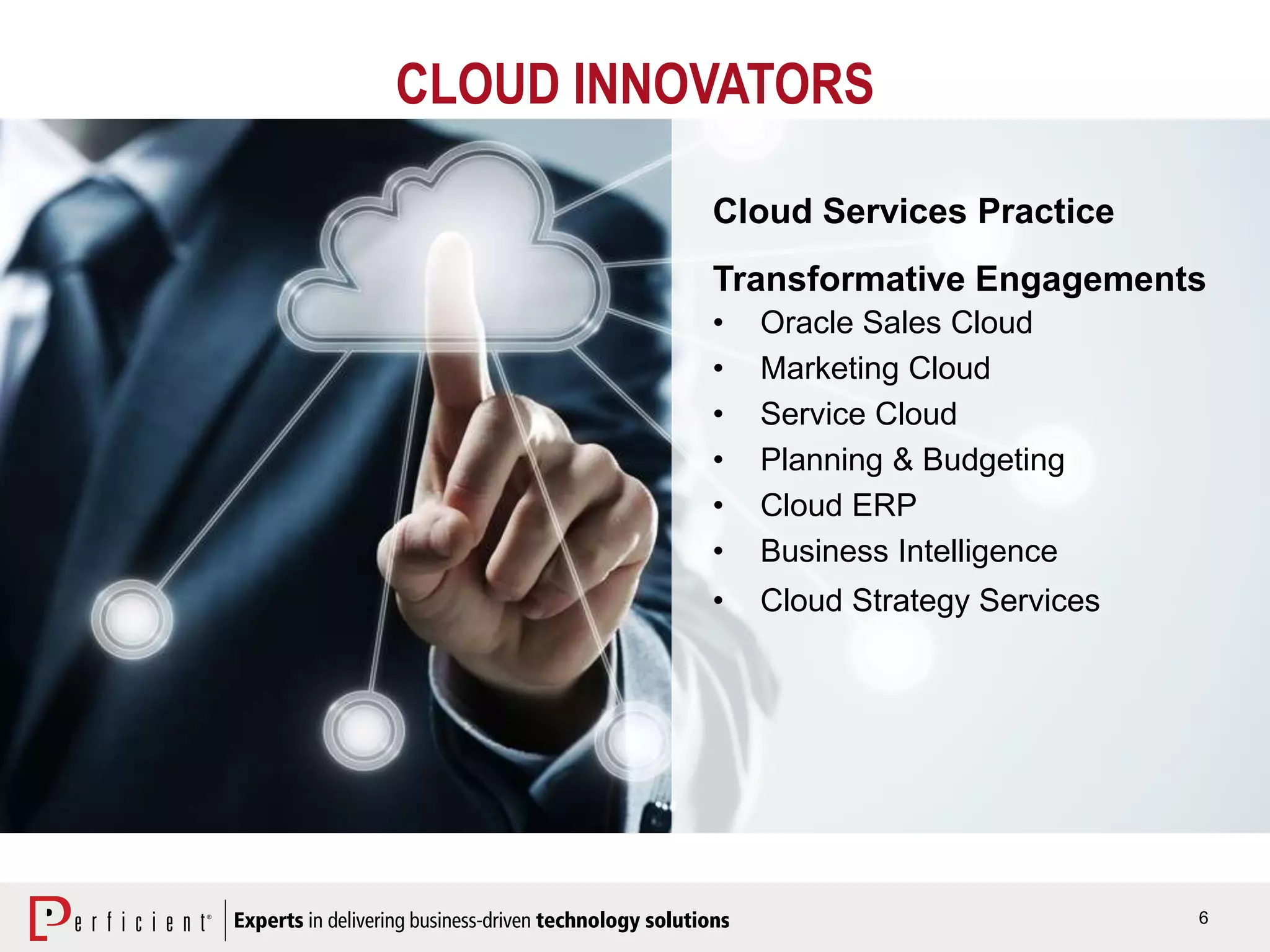 6
CLOUD INNOVATORS
Cloud Services Practice
Transformative Engagements
• Oracle Sales Cloud
• Marketing Cloud
• Service Cloud
• Planning & Budgeting
• Cloud ERP
• Business Intelligence
• Cloud Strategy Services
 