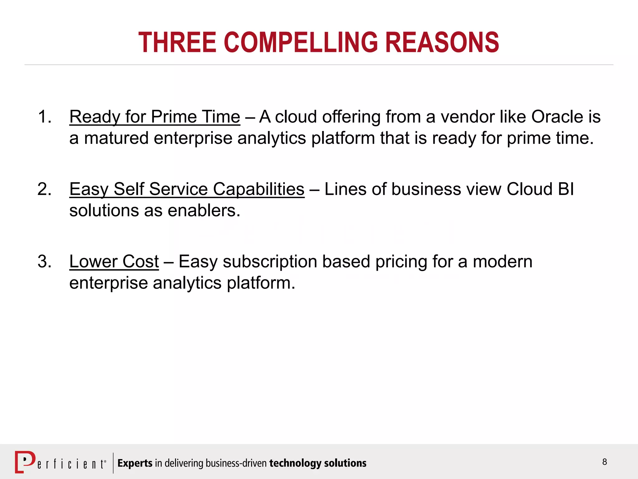 8
THREE COMPELLING REASONS
1. Ready for Prime Time – A cloud offering from a vendor like Oracle is
a matured enterprise analytics platform that is ready for prime time.
2. Easy Self Service Capabilities – Lines of business view Cloud BI
solutions as enablers.
3. Lower Cost – Easy subscription based pricing for a modern
enterprise analytics platform.
 