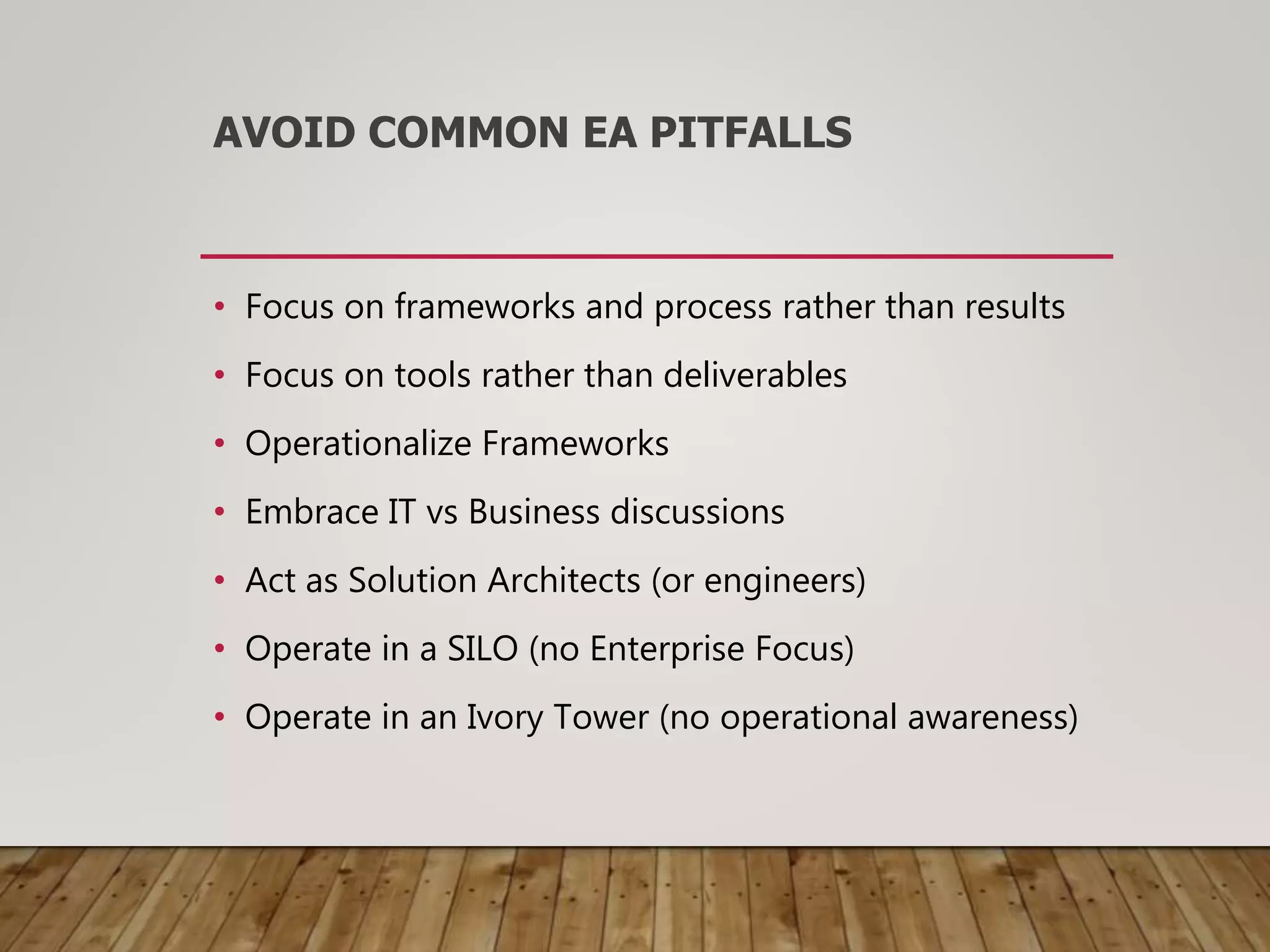 AVOID COMMON EA PITFALLS
• Focus on frameworks and process rather than results
• Focus on tools rather than deliverables
• Operationalize Frameworks
• Embrace IT vs Business discussions
• Act as Solution Architects (or engineers)
• Operate in a SILO (no Enterprise Focus)
• Operate in an Ivory Tower (no operational awareness)
 