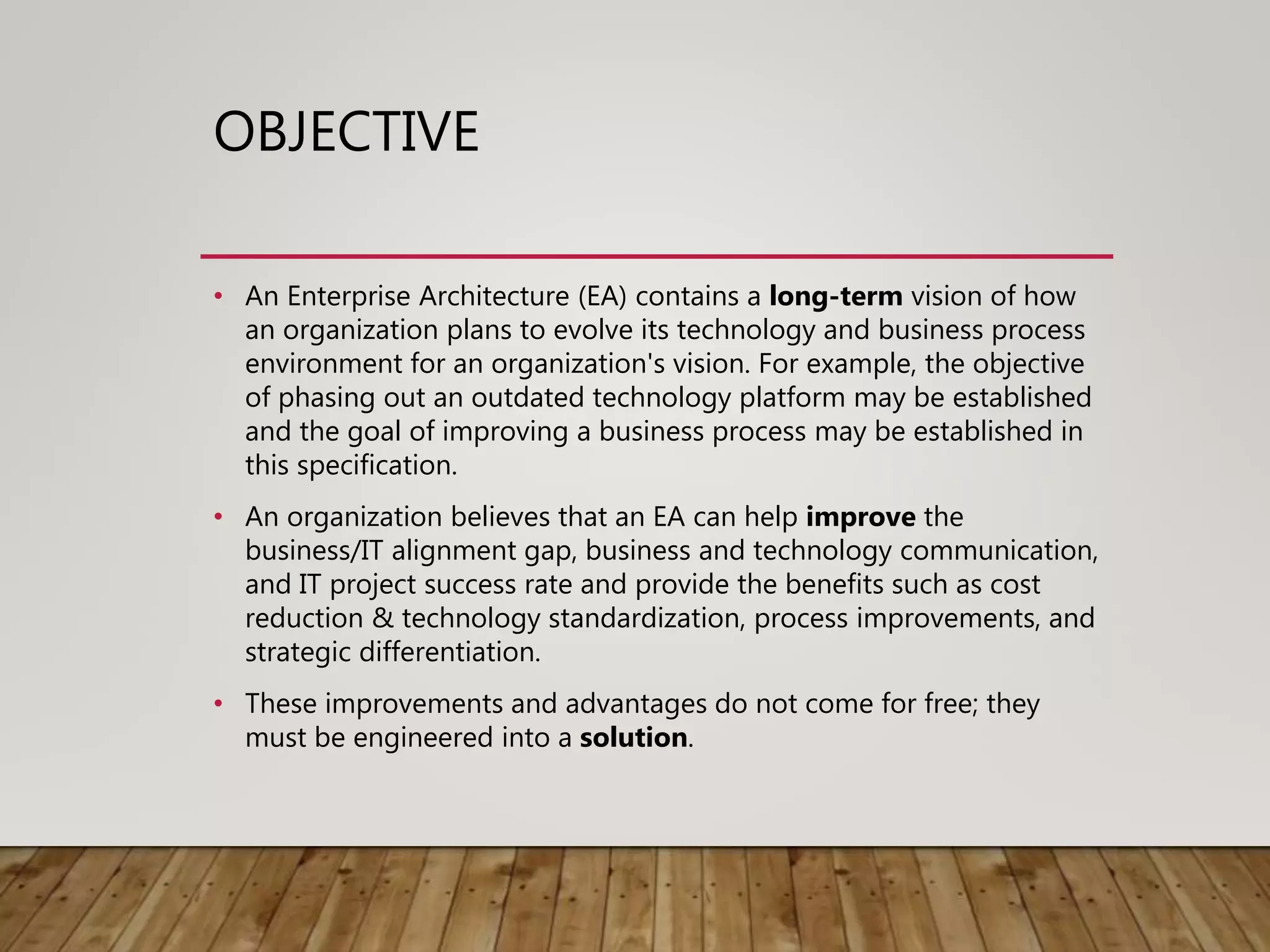 OBJECTIVE
• An Enterprise Architecture (EA) contains a long-term vision of how
an organization plans to evolve its technology and business process
environment for an organization's vision. For example, the objective
of phasing out an outdated technology platform may be established
and the goal of improving a business process may be established in
this specification.
• An organization believes that an EA can help improve the
business/IT alignment gap, business and technology communication,
and IT project success rate and provide the benefits such as cost
reduction & technology standardization, process improvements, and
strategic differentiation.
• These improvements and advantages do not come for free; they
must be engineered into a solution.
 