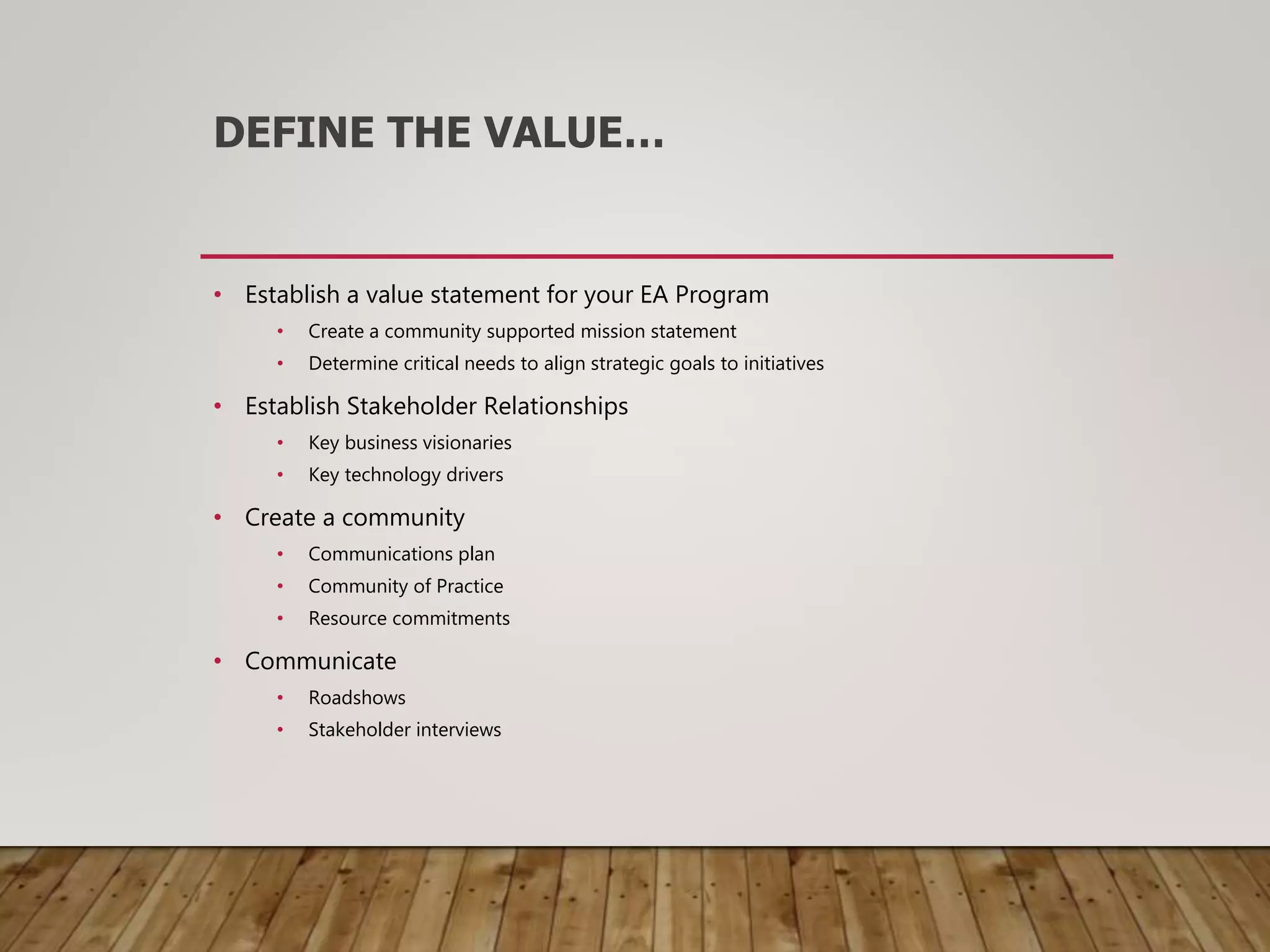 DEFINE THE VALUE…
• Establish a value statement for your EA Program
• Create a community supported mission statement
• Determine critical needs to align strategic goals to initiatives
• Establish Stakeholder Relationships
• Key business visionaries
• Key technology drivers
• Create a community
• Communications plan
• Community of Practice
• Resource commitments
• Communicate
• Roadshows
• Stakeholder interviews
 