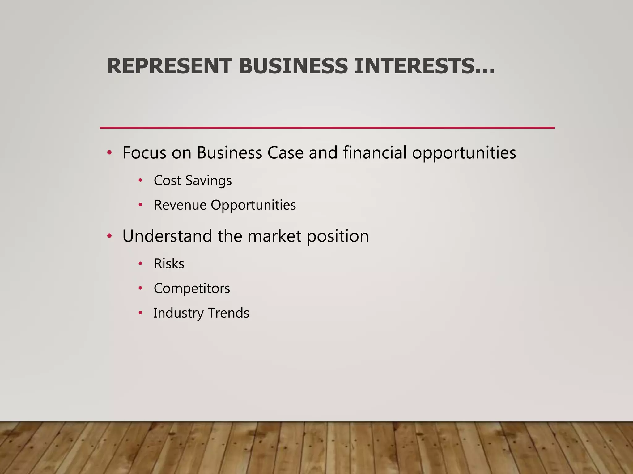 REPRESENT BUSINESS INTERESTS…
• Focus on Business Case and financial opportunities
• Cost Savings
• Revenue Opportunities
• Understand the market position
• Risks
• Competitors
• Industry Trends
 