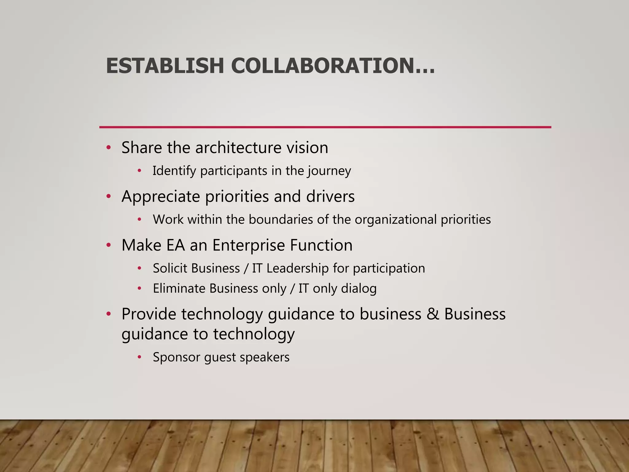 ESTABLISH COLLABORATION…
• Share the architecture vision
• Identify participants in the journey
• Appreciate priorities and drivers
• Work within the boundaries of the organizational priorities
• Make EA an Enterprise Function
• Solicit Business / IT Leadership for participation
• Eliminate Business only / IT only dialog
• Provide technology guidance to business & Business
guidance to technology
• Sponsor guest speakers
 