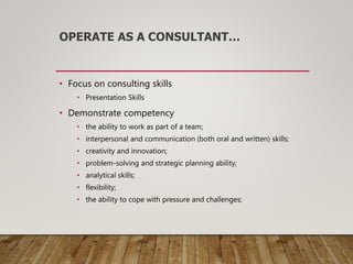 OPERATE AS A CONSULTANT…
• Focus on consulting skills
• Presentation Skills
• Demonstrate competency
• the ability to work as part of a team;
• interpersonal and communication (both oral and written) skills;
• creativity and innovation;
• problem-solving and strategic planning ability;
• analytical skills;
• flexibility;
• the ability to cope with pressure and challenges;
 
