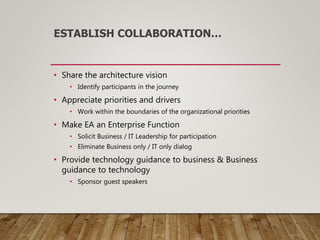 ESTABLISH COLLABORATION…
• Share the architecture vision
• Identify participants in the journey
• Appreciate priorities and drivers
• Work within the boundaries of the organizational priorities
• Make EA an Enterprise Function
• Solicit Business / IT Leadership for participation
• Eliminate Business only / IT only dialog
• Provide technology guidance to business & Business
guidance to technology
• Sponsor guest speakers
 