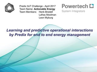Learning and predictive operational interactions
by Predix for end to end energy management
Predix IIoT Challenge - April 2017
Team Name: Actionable Energy
Team Members: Henk Bredell
Lafras Moolman
Leon Myburg
 