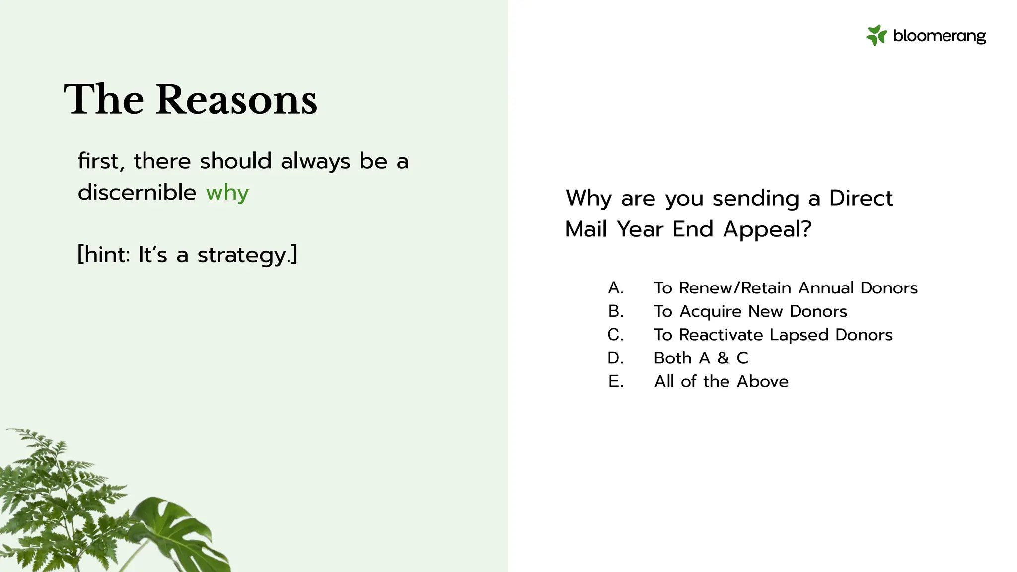 Why are you sending a Direct
Mail Year End Appeal?
A. To Renew/Retain Annual Donors
B. To Acquire New Donors
C. To Reactivate Lapsed Donors
D. Both A & C
E. All of the Above
The Reasons
ﬁrst, there should always be a
discernible why
[hint: It’s a strategy.]
 