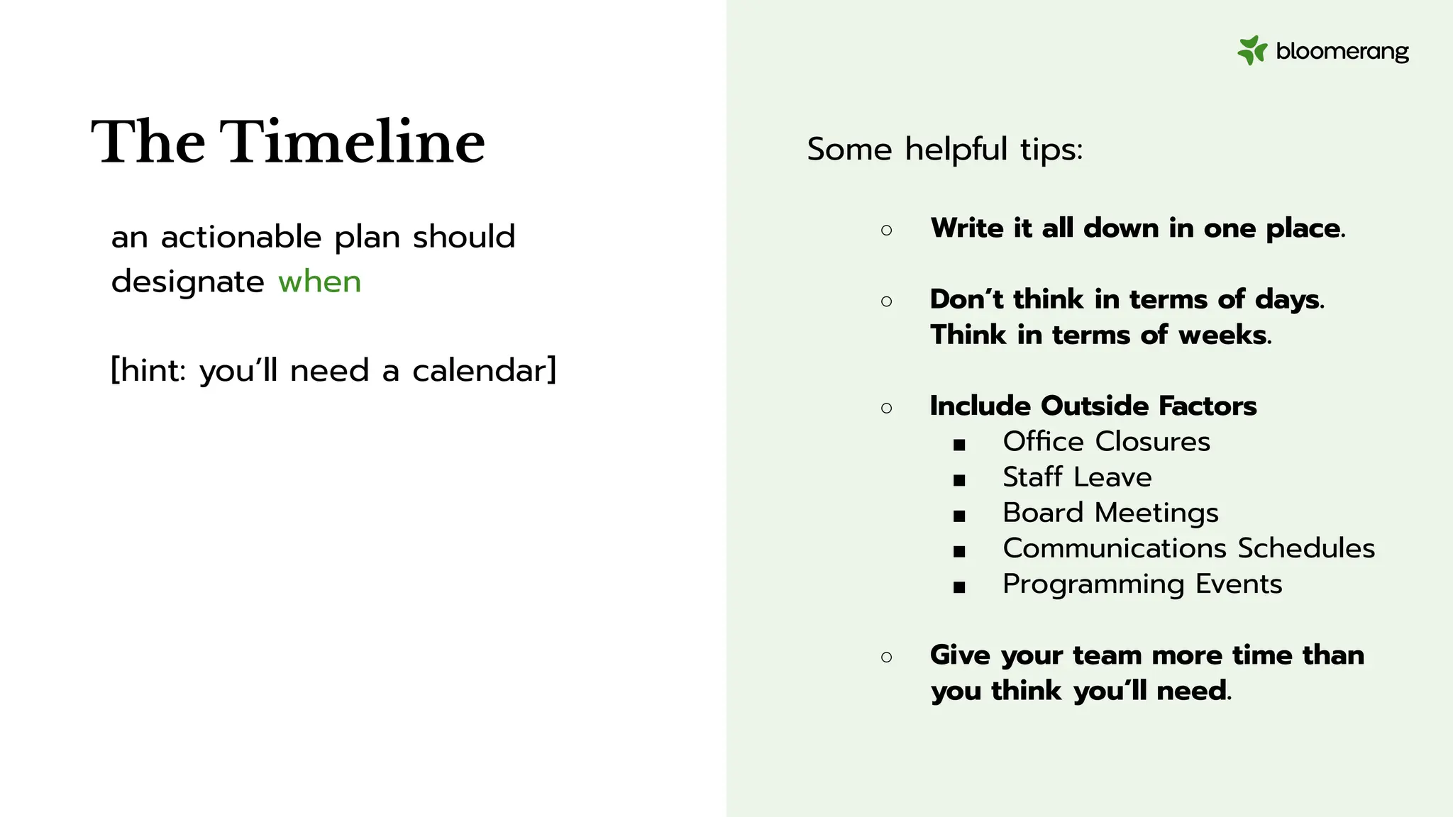 Some helpful tips:
○ Write it all down in one place.
○ Don’t think in terms of days.
Think in terms of weeks.
○ Include Outside Factors
■ Ofﬁce Closures
■ Staff Leave
■ Board Meetings
■ Communications Schedules
■ Programming Events
○ Give your team more time than
you think you’ll need.
an actionable plan should
designate when
[hint: you’ll need a calendar]
The Timeline
 