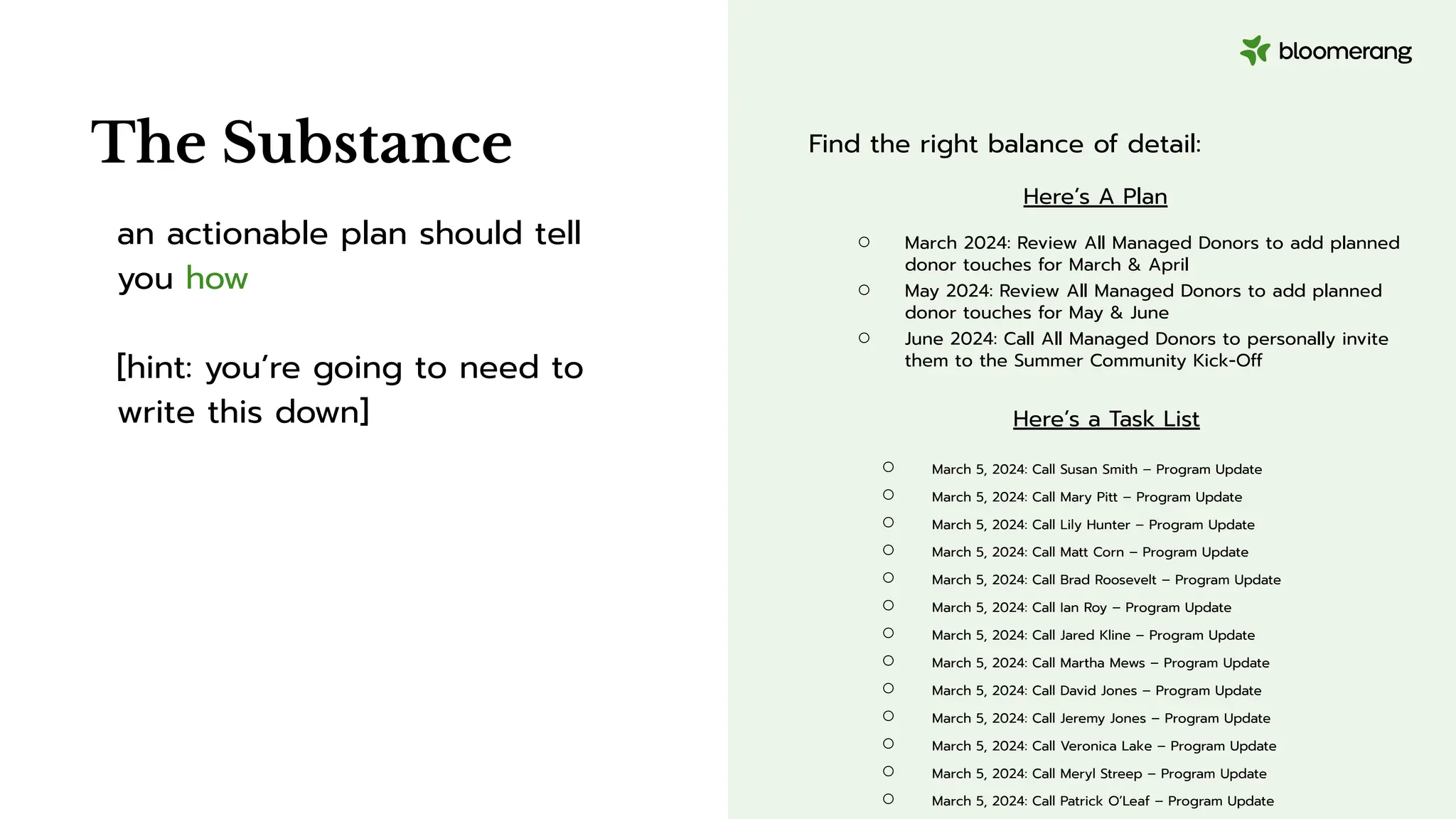 an actionable plan should tell
you how
[hint: you’re going to need to
write this down]
The Substance Find the right balance of detail:
Here’s A Plan
○ March 2024: Review All Managed Donors to add planned
donor touches for March & April
○ May 2024: Review All Managed Donors to add planned
donor touches for May & June
○ June 2024: Call All Managed Donors to personally invite
them to the Summer Community Kick-Off
Here’s a Task List
○ March 5, 2024: Call Susan Smith – Program Update
○ March 5, 2024: Call Mary Pitt – Program Update
○ March 5, 2024: Call Lily Hunter – Program Update
○ March 5, 2024: Call Matt Corn – Program Update
○ March 5, 2024: Call Brad Roosevelt – Program Update
○ March 5, 2024: Call Ian Roy – Program Update
○ March 5, 2024: Call Jared Kline – Program Update
○ March 5, 2024: Call Martha Mews – Program Update
○ March 5, 2024: Call David Jones – Program Update
○ March 5, 2024: Call Jeremy Jones – Program Update
○ March 5, 2024: Call Veronica Lake – Program Update
○ March 5, 2024: Call Meryl Streep – Program Update
○ March 5, 2024: Call Patrick O’Leaf – Program Update
 