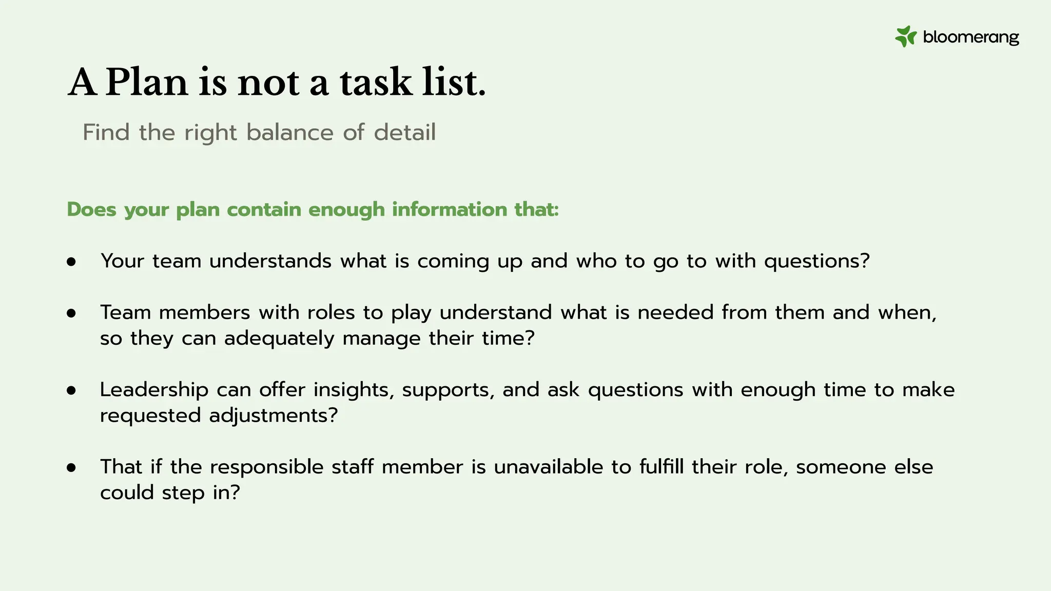 A Plan is not a task list.
Find the right balance of detail
Does your plan contain enough information that:
● Your team understands what is coming up and who to go to with questions?
● Team members with roles to play understand what is needed from them and when,
so they can adequately manage their time?
● Leadership can offer insights, supports, and ask questions with enough time to make
requested adjustments?
● That if the responsible staff member is unavailable to fulﬁll their role, someone else
could step in?
 