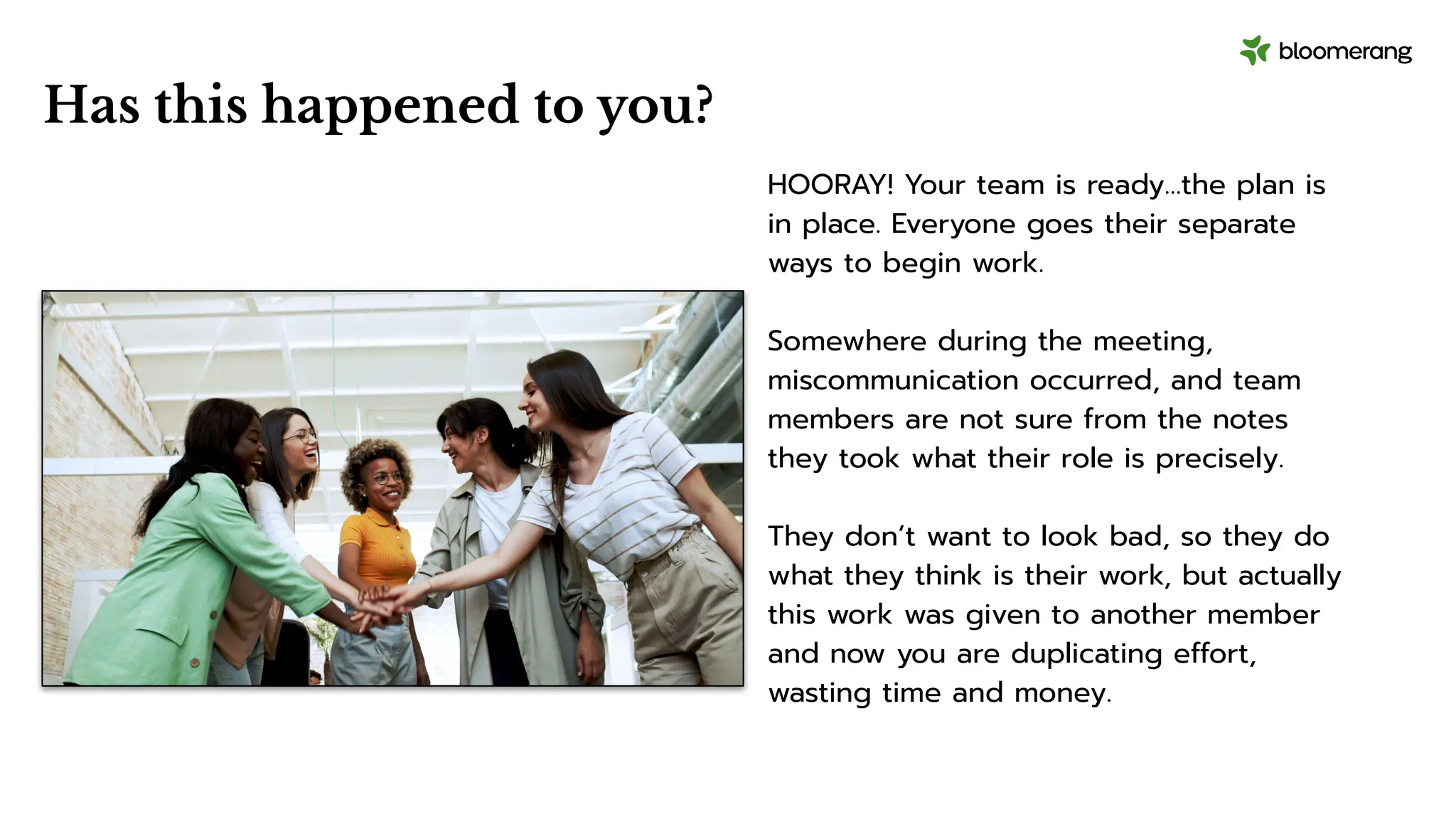 Has this happened to you?
HOORAY! Your team is ready…the plan is
in place. Everyone goes their separate
ways to begin work.
Somewhere during the meeting,
miscommunication occurred, and team
members are not sure from the notes
they took what their role is precisely.
They don’t want to look bad, so they do
what they think is their work, but actually
this work was given to another member
and now you are duplicating effort,
wasting time and money.
 