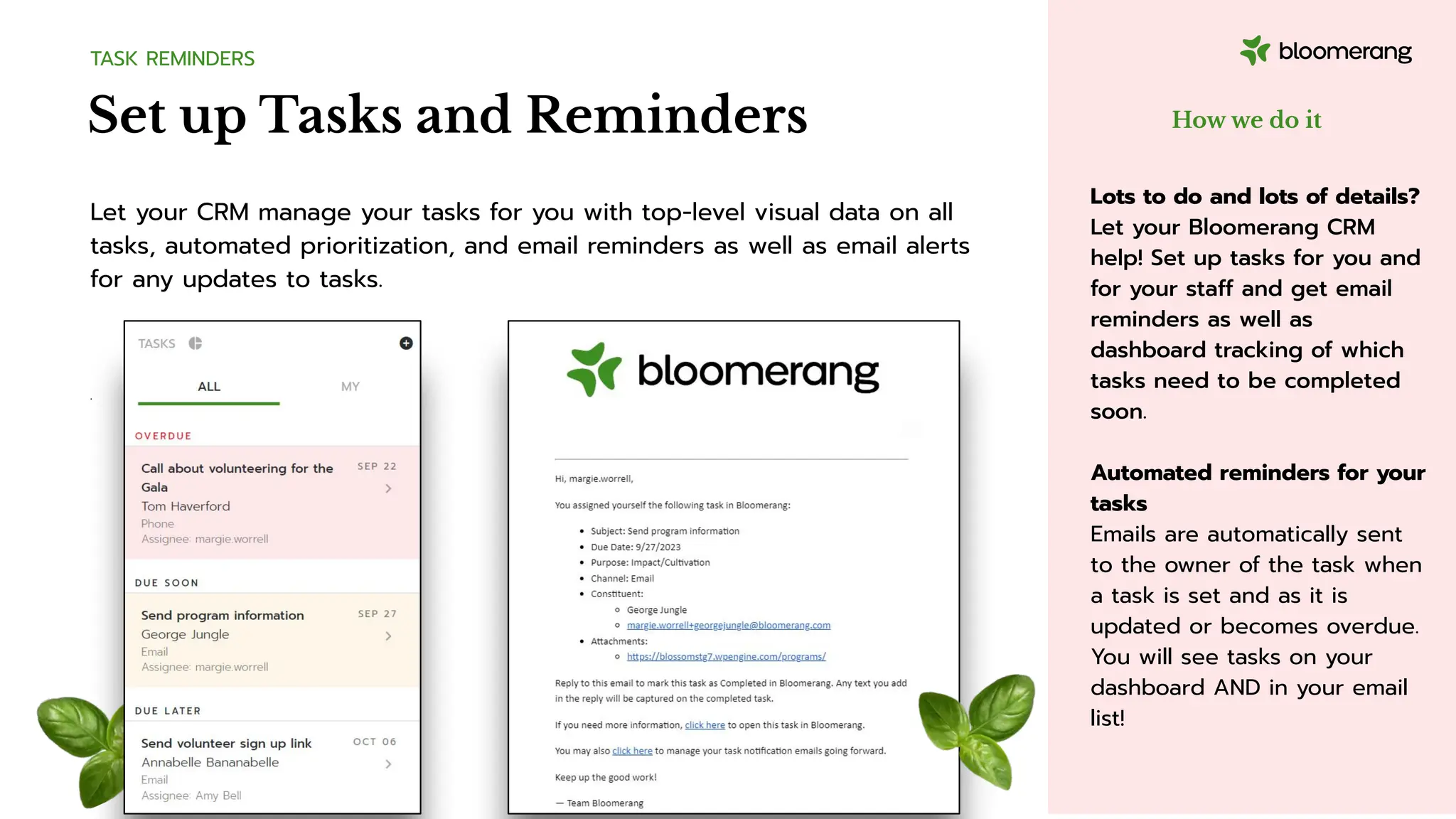 Set up Tasks and Reminders
TASK REMINDERS
Let your CRM manage your tasks for you with top-level visual data on all
tasks, automated prioritization, and email reminders as well as email alerts
for any updates to tasks.
.
How we do it
Lots to do and lots of details?
Let your Bloomerang CRM
help! Set up tasks for you and
for your staff and get email
reminders as well as
dashboard tracking of which
tasks need to be completed
soon.
Automated reminders for your
tasks
Emails are automatically sent
to the owner of the task when
a task is set and as it is
updated or becomes overdue.
You will see tasks on your
dashboard AND in your email
list!
 
