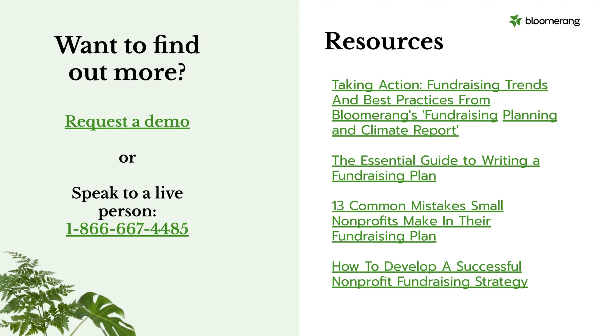 Resources
Taking Action: Fundraising Trends
And Best Practices From
Bloomerang's 'Fundraising Planning
and Climate Report'
The Essential Guide to Writing a
Fundraising Plan
13 Common Mistakes Small
Nonproﬁts Make In Their
Fundraising Plan
How To Develop A Successful
Nonproﬁt Fundraising Strategy
Want to ﬁnd
out more?
Request a demo
or
Speak to a live
person:
1-866-667-4485
 