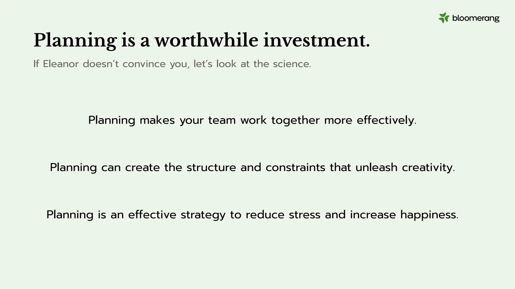 Planning is a worthwhile investment.
If Eleanor doesn’t convince you, let’s look at the science.
Planning makes your team work together more effectively.
Planning can create the structure and constraints that unleash creativity.
Planning is an effective strategy to reduce stress and increase happiness.
 