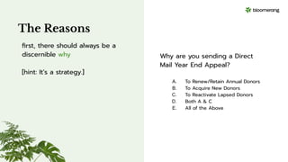 Why are you sending a Direct
Mail Year End Appeal?
A. To Renew/Retain Annual Donors
B. To Acquire New Donors
C. To Reactivate Lapsed Donors
D. Both A & C
E. All of the Above
The Reasons
ﬁrst, there should always be a
discernible why
[hint: It’s a strategy.]
 