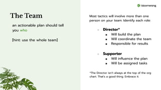 The Team
an actionable plan should tell
you who
[hint: use the whole team]
Most tactics will involve more than one
person on your team. Identify each role:
○ Director*
■ Will build the plan
■ Will coordinate the team
■ Responsible for results
○ Supporter
■ Will inﬂuence the plan
■ Will be assigned tasks
*The Director isn’t always at the top of the org
chart. That’s a good thing. Embrace it.
 