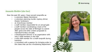 Amanda Mulder [she/her]
Over the past 20+ years, I have served nonproﬁts as:
○ a volunteer Master Declutterer
○ a volunteer planning murder mystery dinner
theater fundraisers
○ an AmeriCorps member
○ a staff member responsible for an annual gala
○ a staff member coordinating a team of 16+
people across the state of Michigan to submit
300+ grant and other written proposals to
individual funders annually
○ a Development Director in an organization with
only 2 staff members in the USA
○ a solo staff member for a small nonproﬁt during
transition
○ a consultant with a passion for bringing order to
the chaos that can be a fundraising department
 