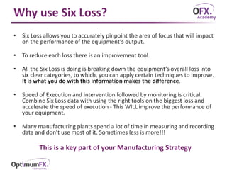 Why use Six Loss?
• Six Loss allows you to accurately pinpoint the area of focus that will impact
on the performance of the equipment’s output.
• To reduce each loss there is an improvement tool.
• All the Six Loss is doing is breaking down the equipment’s overall loss into
six clear categories, to which, you can apply certain techniques to improve.
It is what you do with this information makes the difference.
• Speed of Execution and intervention followed by monitoring is critical.
Combine Six Loss data with using the right tools on the biggest loss and
accelerate the speed of execution - This WILL improve the performance of
your equipment.
• Many manufacturing plants spend a lot of time in measuring and recording
data and don’t use most of it. Sometimes less is more!!!
This is a key part of your Manufacturing Strategy
 