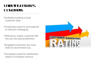 T re gE g g s
 ag t n a e
    in
C s mr
 ut es
   o
Facilitates building a loyal
 customer base

• Customers react to and respond
  to relevant messaging.

• Relevancy makes customer feel
  like you are paying attention.

• Engaged customers are more
  likely to recommend you.

• Increased customer satisfaction
  leads to increases revenue.
 