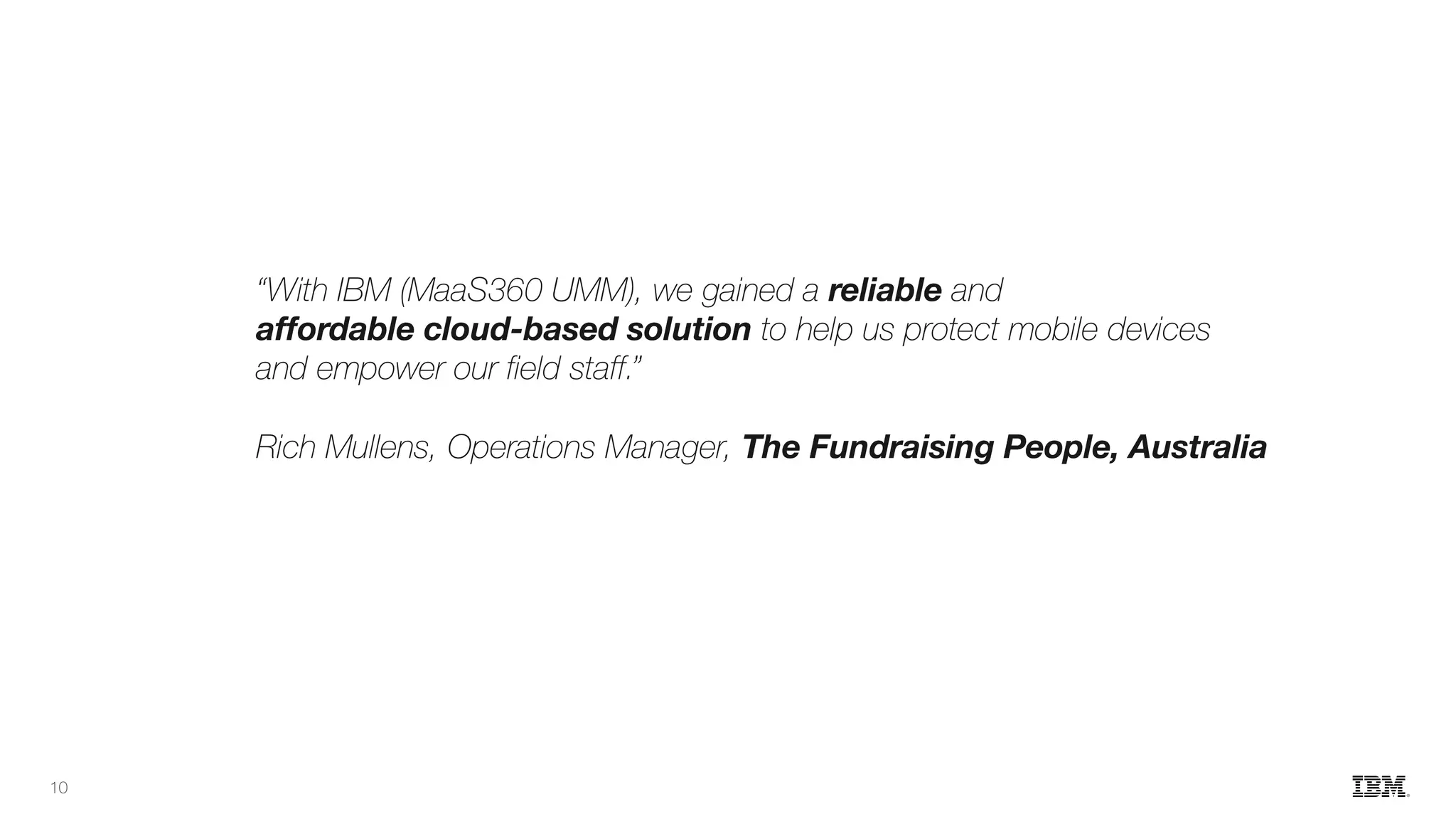 “With IBM (MaaS360 UMM), we gained a reliable and
affordable cloud-based solution to help us protect mobile devices
and empower our field staff.”
Rich Mullens, Operations Manager, The Fundraising People, Australia
10
 