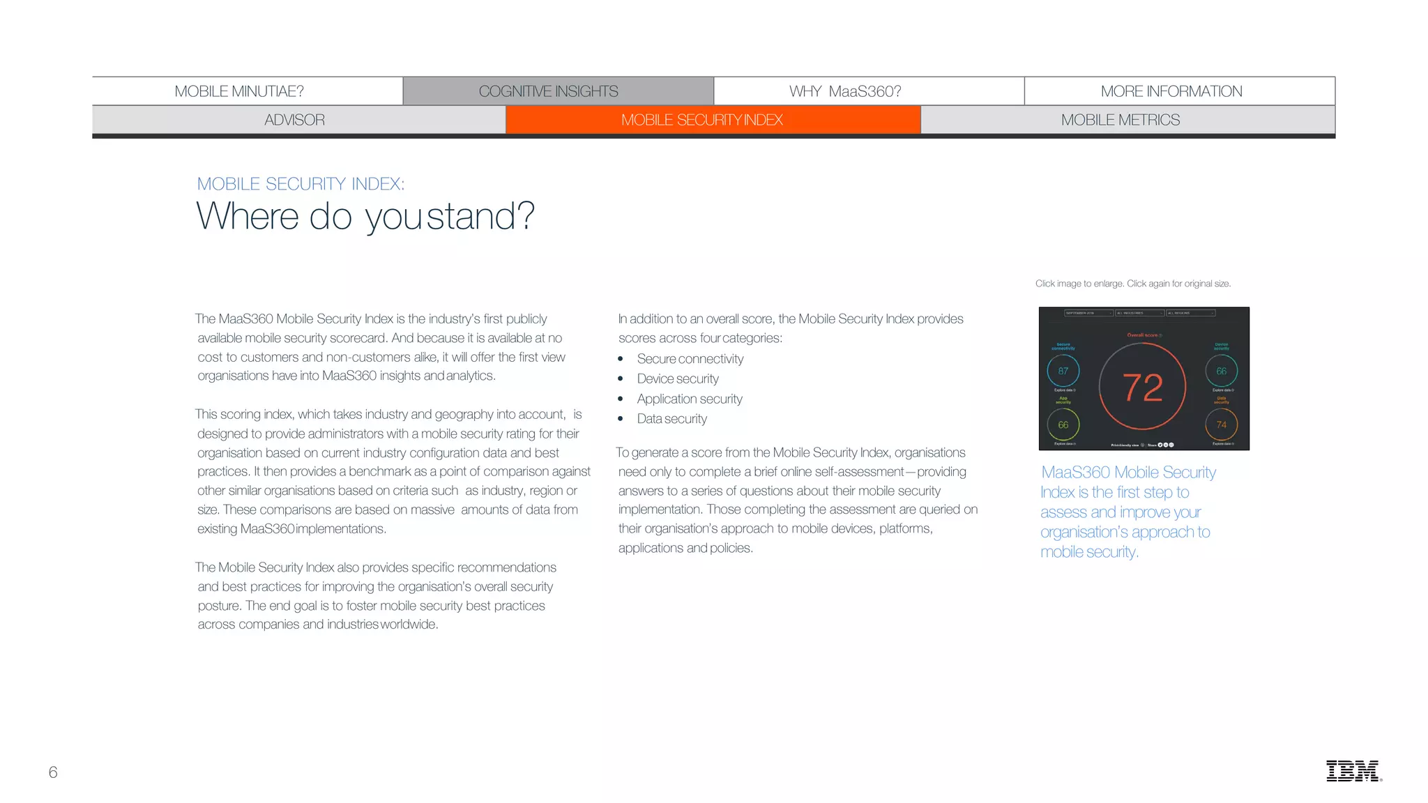 MOBILE SECURITY INDEX:
Where do youstand?
The MaaS360 Mobile Security Index is the industry’s first publicly
available mobile security scorecard. And because it is available at no
cost to customers and non-customers alike, it will offer the first view
organisations have into MaaS360 insights andanalytics.
This scoring index, which takes industry and geography into account, is
designed to provide administrators with a mobile security rating for their
organisation based on current industry configuration data and best
practices. It then provides a benchmark as a point of comparison against
other similar organisations based on criteria such as industry, region or
size. These comparisons are based on massive amounts of data from
existing MaaS360implementations.
The Mobile Security Index also provides specific recommendations
and best practices for improving the organisation’s overall security
posture. The end goal is to foster mobile security best practices
across companies and industriesworldwide.
In addition to an overall score, the Mobile Security Index provides
scores across fourcategories:
• Secure connectivity
• Device security
• Application security
• Data security
To generate a score from the Mobile Security Index, organisations
need only to complete a brief online self-assessment—providing
answers to a series of questions about their mobile security
implementation. Those completing the assessment are queried on
their organisation’s approach to mobile devices, platforms,
applications and policies.
Click image to enlarge. Click again for original size.
ADVISOR MOBILE SECURITYINDEX MOBILE METRICS
MOBILE MINUTIAE? COGNITIVE INSIGHTS MORE INFORMATION
MaaS360 Mobile Security
Index is the first step to
assess and improve your
organisation’s approach to
mobile security.
6
WHY MaaS360?
 