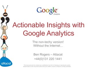 Actionable Insights with Google Analytics The non-techy version! Without the Internet... Ben Rogers – Attacat +44(0)131 220 1441 This document and its contents are confidential. Any form of disclosure, reproduction and/or dissemination of this document without the prior written consent of Attacat is strictly prohibited. 