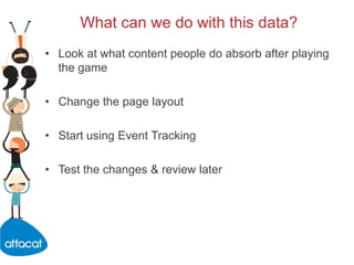 What can we do with this data?,[object Object],Look at what content people do absorb after playing the game,[object Object],Change the page layout,[object Object],Start using Event Tracking,[object Object],Test the changes & review later,[object Object]