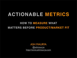 ACTIONABLE METRICS
      HOW TO MEASURE WHAT
MATTERS BEFORE PRODUCT/MARKET FIT




             ASH MAURYA
                 @ashmaurya
         http://www.ashmaurya.com
 
