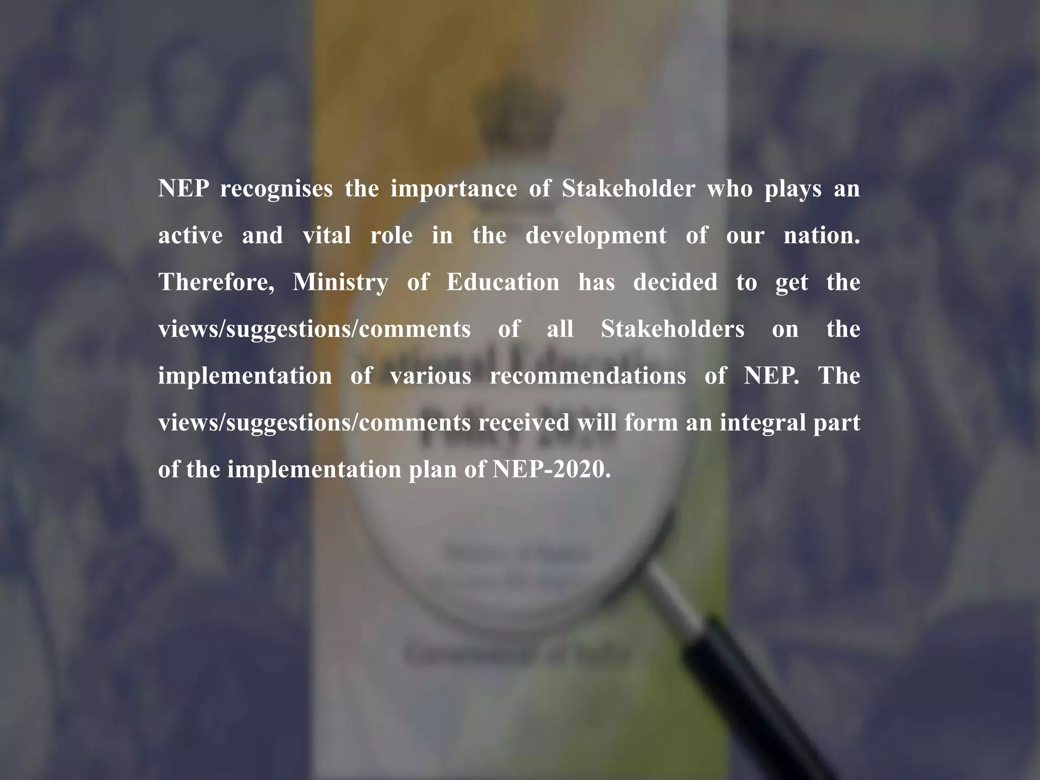 NEP recognises the importance of Stakeholder who plays an
active and vital role in the development of our nation.
Therefore, Ministry of Education has decided to get the
views/suggestions/comments of all Stakeholders on the
implementation of various recommendations of NEP. The
views/suggestions/comments received will form an integral part
of the implementation plan of NEP-2020.
 