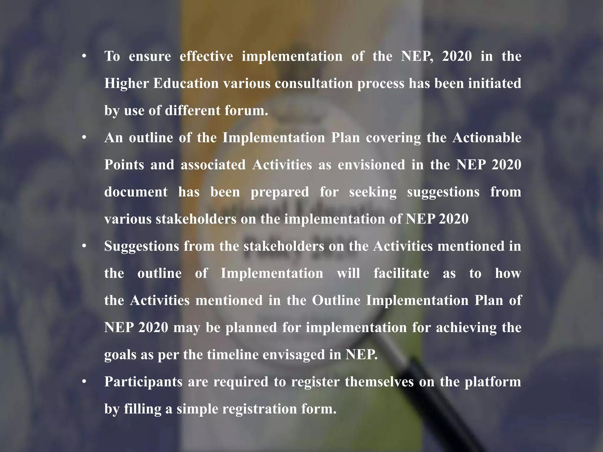 • To ensure effective implementation of the NEP, 2020 in the
Higher Education various consultation process has been initiated
by use of different forum.
• An outline of the Implementation Plan covering the Actionable
Points and associated Activities as envisioned in the NEP 2020
document has been prepared for seeking suggestions from
various stakeholders on the implementation of NEP 2020
• Suggestions from the stakeholders on the Activities mentioned in
the outline of Implementation will facilitate as to how
the Activities mentioned in the Outline Implementation Plan of
NEP 2020 may be planned for implementation for achieving the
goals as per the timeline envisaged in NEP.
• Participants are required to register themselves on the platform
by filling a simple registration form.
 