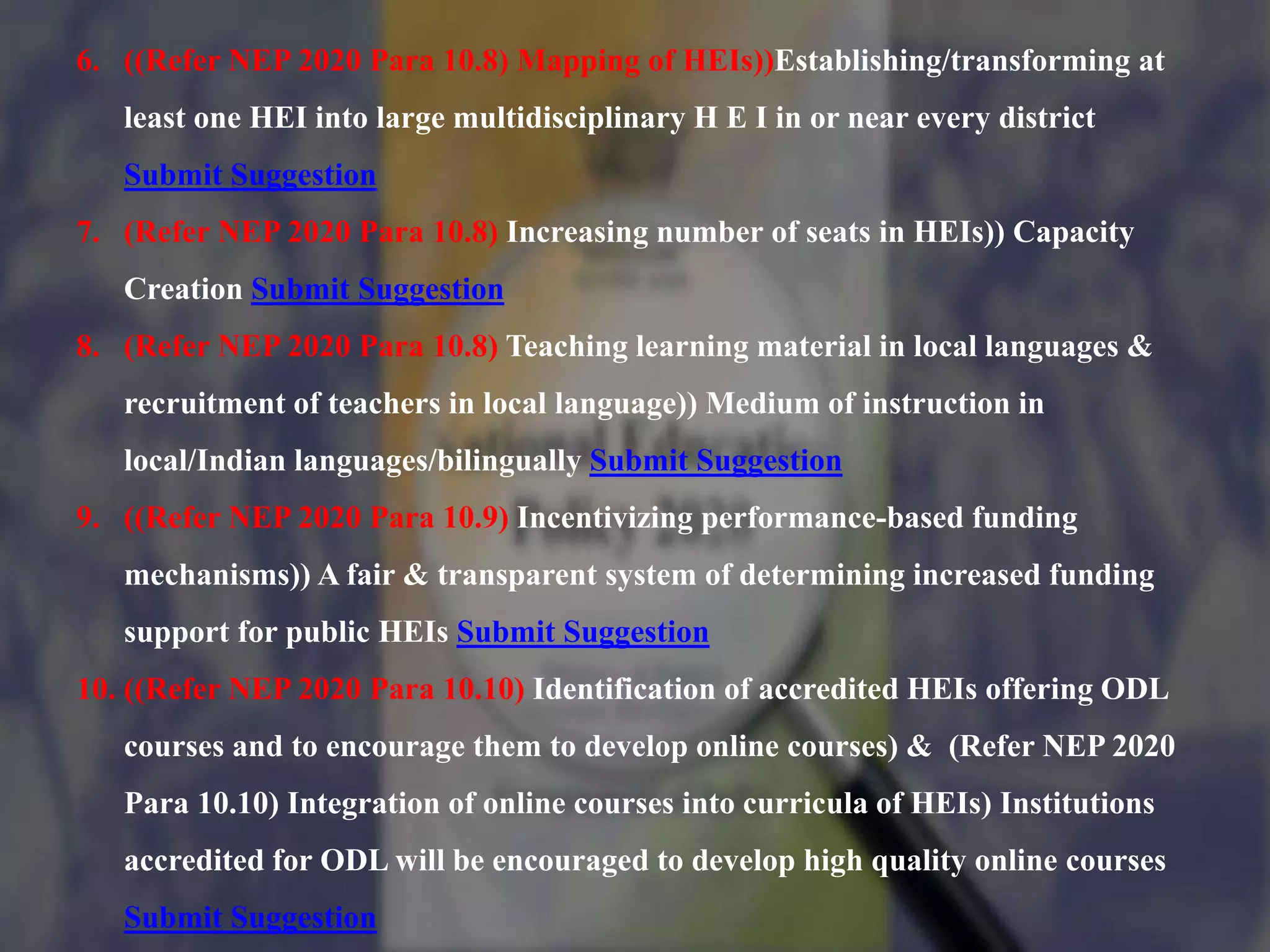 6. ((Refer NEP 2020 Para 10.8) Mapping of HEIs))Establishing/transforming at
least one HEI into large multidisciplinary H E I in or near every district
Submit Suggestion
7. (Refer NEP 2020 Para 10.8) Increasing number of seats in HEIs)) Capacity
Creation Submit Suggestion
8. (Refer NEP 2020 Para 10.8) Teaching learning material in local languages &
recruitment of teachers in local language)) Medium of instruction in
local/Indian languages/bilingually Submit Suggestion
9. ((Refer NEP 2020 Para 10.9) Incentivizing performance-based funding
mechanisms)) A fair & transparent system of determining increased funding
support for public HEIs Submit Suggestion
10. ((Refer NEP 2020 Para 10.10) Identification of accredited HEIs offering ODL
courses and to encourage them to develop online courses) & (Refer NEP 2020
Para 10.10) Integration of online courses into curricula of HEIs) Institutions
accredited for ODL will be encouraged to develop high quality online courses
Submit Suggestion
 