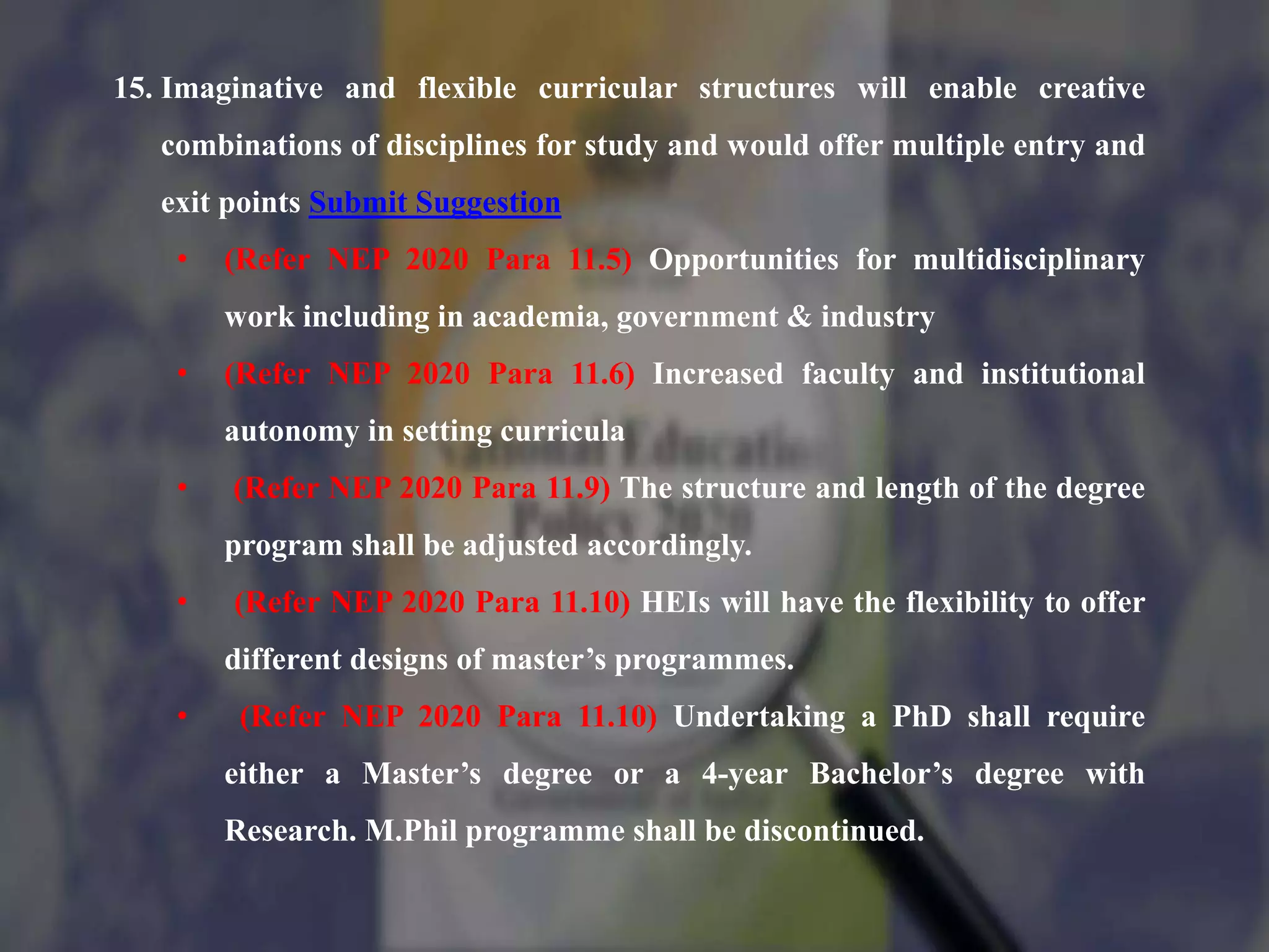 15. Imaginative and flexible curricular structures will enable creative
combinations of disciplines for study and would offer multiple entry and
exit points Submit Suggestion
• (Refer NEP 2020 Para 11.5) Opportunities for multidisciplinary
work including in academia, government & industry
• (Refer NEP 2020 Para 11.6) Increased faculty and institutional
autonomy in setting curricula
• (Refer NEP 2020 Para 11.9) The structure and length of the degree
program shall be adjusted accordingly.
• (Refer NEP 2020 Para 11.10) HEIs will have the flexibility to offer
different designs of master’s programmes.
• (Refer NEP 2020 Para 11.10) Undertaking a PhD shall require
either a Master’s degree or a 4-year Bachelor’s degree with
Research. M.Phil programme shall be discontinued.
 