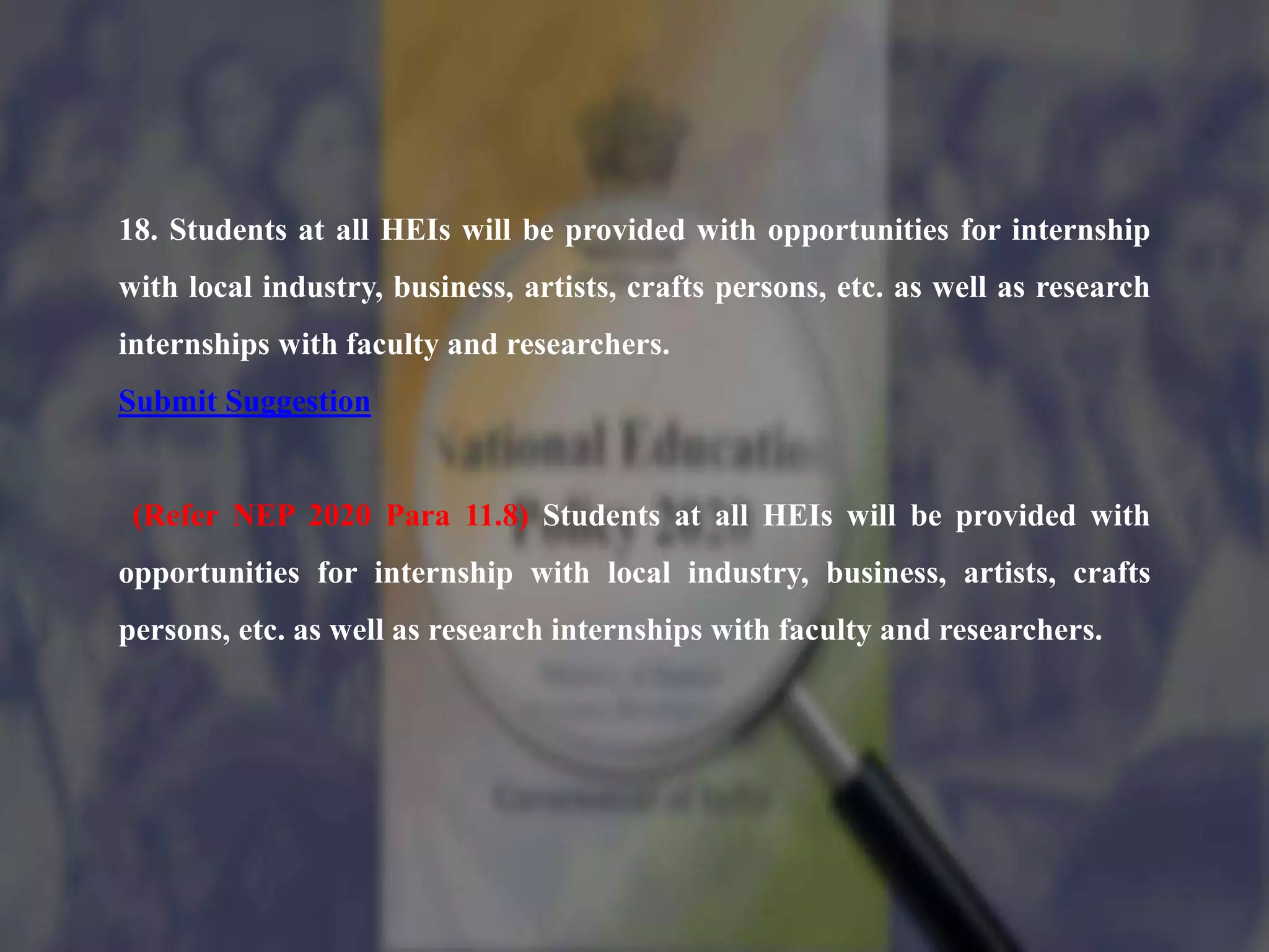 18. Students at all HEIs will be provided with opportunities for internship
with local industry, business, artists, crafts persons, etc. as well as research
internships with faculty and researchers.
Submit Suggestion
(Refer NEP 2020 Para 11.8) Students at all HEIs will be provided with
opportunities for internship with local industry, business, artists, crafts
persons, etc. as well as research internships with faculty and researchers.
 