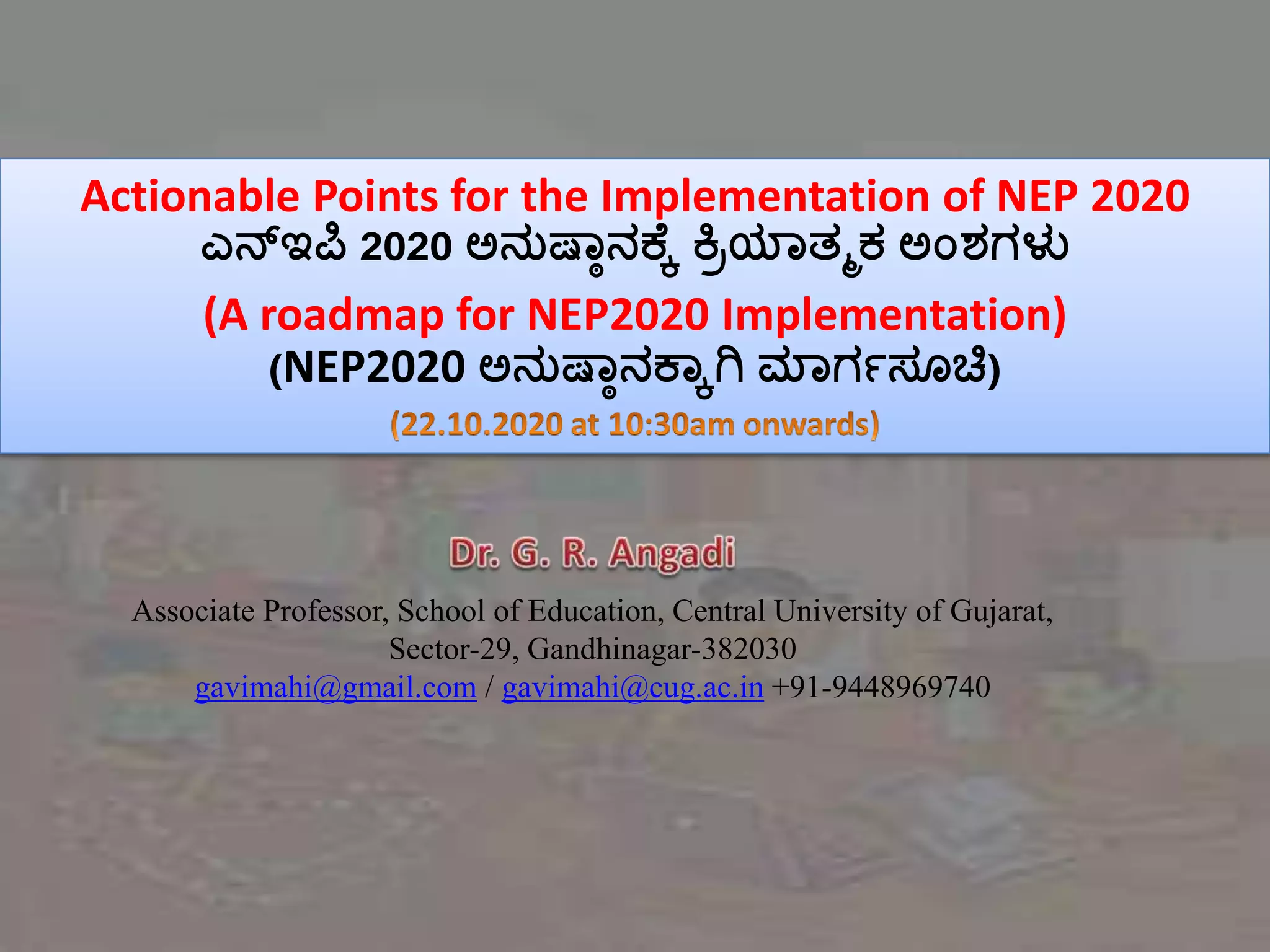 Actionable Points for the Implementation of NEP 2020
ಎನ್ಇಪಿ 2020 ಅನುಷ್ಠಾನಕ್ಕೆ ಕ್ರಿಯಠತ್ಮಕ ಅಂಶಗಳು
(A roadmap for NEP2020 Implementation)
(NEP2020 ಅನುಷ್ಠಾನಕ್ಠೆಗಿ ಮಠಗಗಸೂಚಿ)
Associate Professor, School of Education, Central University of Gujarat,
Sector-29, Gandhinagar-382030
gavimahi@gmail.com / gavimahi@cug.ac.in +91-9448969740
 
